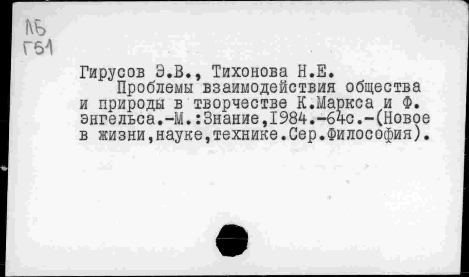 ﻿Гирусов Э.В., Тихонова Н.Е.
Проблемы взаимодействия общества и природы в творчестве К.Маркса и Ф. Энгельса.-М.:Знание,1984.-64с.-(Новое в жизни,науке,технике.Сер.Философия).